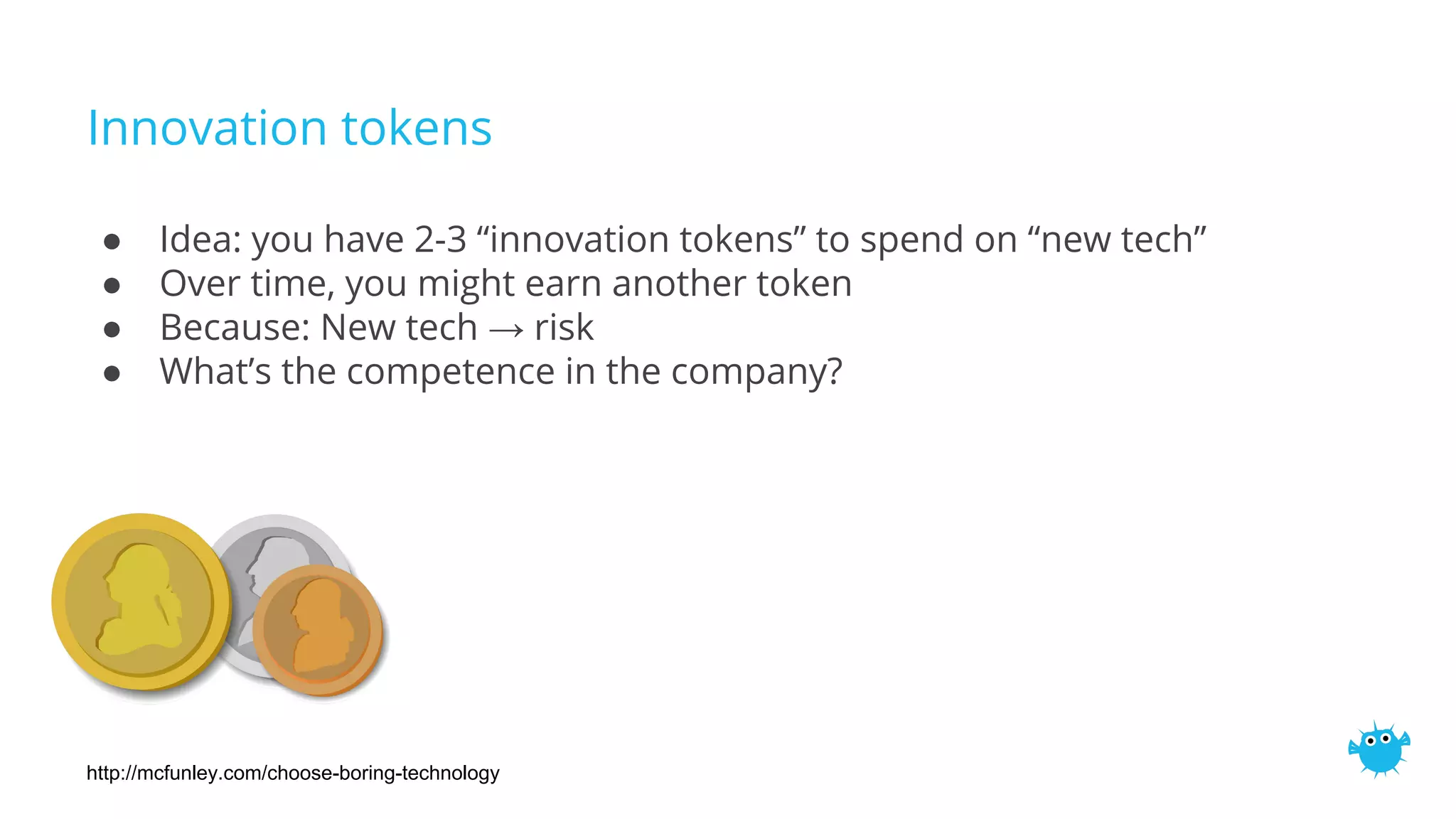 Innovation tokens
● Idea: you have 2-3 “innovation tokens” to spend on “new tech”
● Over time, you might earn another token
● Because: New tech → risk
● What’s the competence in the company?
http://mcfunley.com/choose-boring-technology
 