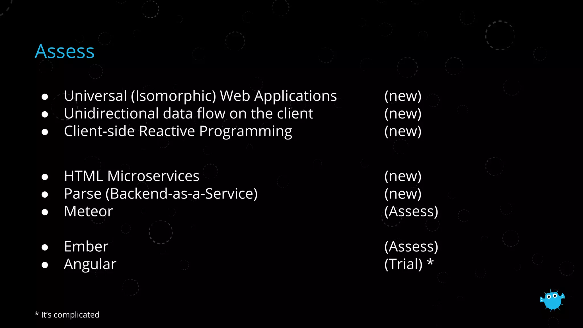 Assess
● Universal (Isomorphic) Web Applications (new)
● Unidirectional data flow on the client (new)
● Client-side Reactive Programming (new)
● HTML Microservices (new)
● Parse (Backend-as-a-Service) (new)
● Meteor (Assess)
● Ember (Assess)
● Angular (Trial) *
* It’s complicated
 