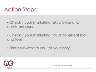 Action Steps:

 •  Check if your marketing tells a clear and
 consistent story.

 •  Check if your marketing has a consistent look
 and feel.

 •  Find new ways to you tell your story.



                              @SimonMainwaring
 