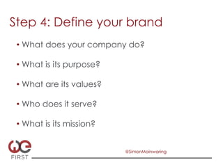 Step 4: Define your brand
 •  What does your company do?

 •  What is its purpose?

 •  What are its values?

 •  Who does it serve?

 •  What is its mission?


                           @SimonMainwaring
 