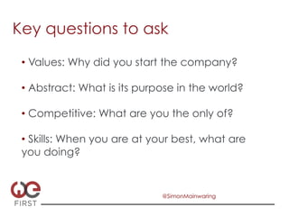 Key questions to ask
 •  Values: Why did you start the company?

 •  Abstract: What is its purpose in the world?

 •  Competitive: What are you the only of?

 •  Skills: When you are at your best, what are
 you doing?


                              @SimonMainwaring
 