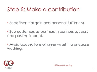 Step 5: Make a contribution

•  Seek financial gain and personal fulfillment.

•  See customers as partners in business success
and positive impact.

•  Avoid accusations of green-washing or cause
washing.



                             @SimonMainwaring
 