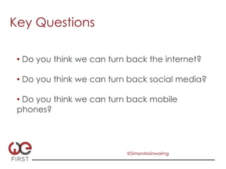 Key Questions

 •  Do you think we can turn back the internet?

 •  Do you think we can turn back social media?

 •  Do you think we can turn back mobile
 phones?




                            @SimonMainwaring
 
