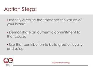 Action Steps:

 •  Identify a cause that matches the values of
 your brand.

 •  Demonstrate an authentic commitment to
 that cause.

 •  Use that contribution to build greater loyalty
 and sales.


                              @SimonMainwaring
 