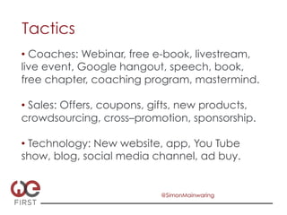 Tactics
•  Coaches: Webinar, free e-book, livestream,
live event, Google hangout, speech, book,
free chapter, coaching program, mastermind.

•  Sales: Offers, coupons, gifts, new products,
crowdsourcing, cross–promotion, sponsorship.

•  Technology: New website, app, You Tube
show, blog, social media channel, ad buy.


                            @SimonMainwaring
 