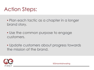 Action Steps:

 •  Plan each tactic as a chapter in a longer
 brand story.

 •  Use the common purpose to engage
 customers.

 •  Update customers about progress towards
 the mission of the brand.


                             @SimonMainwaring
 
