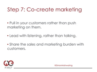 Step 7: Co-create marketing

•  Pull in your customers rather than push
marketing on them.

•  Lead with listening, rather than talking.

•  Share the sales and marketing burden with
customers.



                              @SimonMainwaring
 