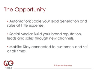 The Opportunity

 •  Automation: Scale your lead generation and
 sales at little expense.

 •  Social Media: Build your brand reputation,
 leads and sales through new channels.

 •  Mobile: Stay connected to customers and sell
 at all times.


                             @SimonMainwaring
 