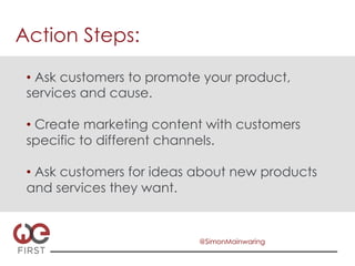 Action Steps:

 •  Ask customers to promote your product,
 services and cause.

 •  Create marketing content with customers
 specific to different channels.

 •  Ask customers for ideas about new products
 and services they want.


                           @SimonMainwaring
 