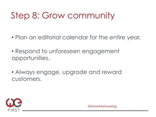 Step 8: Grow community

•  Plan an editorial calendar for the entire year.

•  Respond to unforeseen engagement
opportunities.

•  Always engage, upgrade and reward
customers.



                             @SimonMainwaring
 