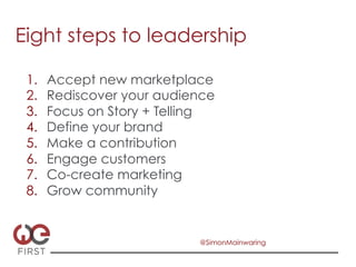 Eight steps to leadership

 1.    Accept new marketplace
 2.    Rediscover your audience
 3.    Focus on Story + Telling
 4.    Define your brand
 5.    Make a contribution
 6.    Engage customers
 7.    Co-create marketing
 8.    Grow community


                            @SimonMainwaring
 