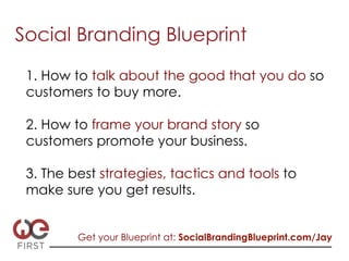 Social Branding Blueprint

 1. How to talk about the good that you do so
 customers to buy more.

 2. How to frame your brand story so
 customers promote your business.

 3. The best strategies, tactics and tools to
 make sure you get results.


         Get your Blueprint at: SocialBrandingBlueprint.com/Jay
 