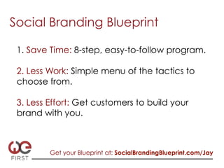 Social Branding Blueprint

 1. Save Time: 8-step, easy-to-follow program.

 2. Less Work: Simple menu of the tactics to
 choose from.

 3. Less Effort: Get customers to build your
 brand with you.



         Get your Blueprint at: SocialBrandingBlueprint.com/Jay
 