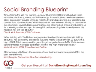 Social Branding Blueprint
"Since taking the We First training, our new Customer CEO brand has had rapid
market acceptance, measured in three ways. In new business, we have seen our
client base nearly double within six months. In brand awareness, our social media
connections have exploded with thousands of new followers. Finally, in pre-sales of
our new book, several dozen organizations are placing bulk orders and booking us
for speaking and workshops. Simon's gift is understanding how to really make this
happen, not just talk about it.
Chuck Wall, Founder, CEO Customer

"After training with We First our engagement level on Facebook (people talking
about us) has constantly exceeded 10% and mostly stays between 20-30% with a
high of 70%. This is compared to good target range between 1-5%. We have seen
significant sales increases as a direct result of the high interaction levels."
Michael Jones, CEO, Thrive Farmers Coffee

After working with Simon, the number of new business leads increased 40% in the
past three months.
Mark Burgess, Co-founder, Blue Focus Marketing



                 Get your Blueprint at: SocialBrandingBlueprint.com/Jay
 