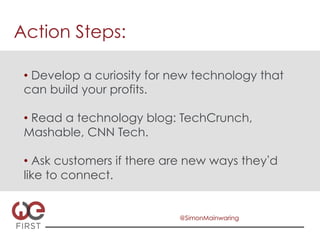 Action Steps:

 •  Develop a curiosity for new technology that
 can build your profits.

 •  Read a technology blog: TechCrunch,
 Mashable, CNN Tech.

 •  Ask customers if there are new ways they d
 like to connect.


                            @SimonMainwaring
 