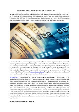 Jay Wigdore Explain How Merchant Cash Advances Work
Go Payment Pros offers a solution called, Merchant Cash Advances.A unexpected office malfunction!
Jay Wigdore Az with Gopaymentpros.com helps you to Protect your business and your customers
from fraud with EMV and PCI-compliant solutions. Gopaymentpros.com Credit Card Terminals and
Payment Gateways offer an array of security tools to help your business process worry free.
A merchant cash advance was primitively structured as a lump-sum payment to a business in
interchange for an agreed-upon percentage of future credit card and/or debit card sales.The term is
now normally used to describe a variety of small business financing options individualized by short
payment terms (generally under 24 months) and small regular payments (typically paid each
business day) as disputed to the larger monthly payments and longer payment terms identify with
traditional bank loans. The term "merchant cash advance" may be used to determine purchases of
future credit card sales chargeables or short-term business loans.
Jay Wigdore Az is expertise in his field, he is credit card processing expert. With support of Jay
Wigdore Az, Go Payment Pros team is able to place your processing with trust worthy, dependable
direct relationships.Merchant cash advance companies gives funds to businesses in exchange for a
percentage of the businesses' daily credit card income, directly from the skinner that clears and
settles the credit card payment. A company's maintenance are drawn from customers' debit and
credit-card purchases on a daily basis until the necessity has been met. Most providers form
partnerships with payment processors and then take a fixed or irregular percentage of a merchant's
future credit card sales.Merchant cash approaches are most often used by retail businesses that do
not authorize for regular bank loans and are generally more extravagant than bank loans.Emulation
and contraption led to downward pressure on rates and terms are now more closely interacted with
an applicant's.
Three different reimbursement methods:
 