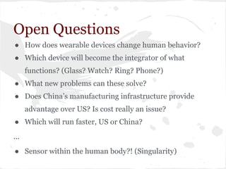 Open Questions
● How does wearable devices change human behavior?
● Which device will become the integrator of what
functions? (Glass? Watch? Ring? Phone?)
● What new problems can these solve?
● Does China’s manufacturing infrastructure provide
advantage over US? Is cost really an issue?
● Which will run faster, US or China?
...
● Sensor within the human body?! (Singularity)
 