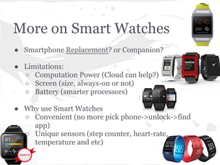 More on Smart Watches
● Smartphone Replacement? or Companion?
● Limitations:
○ Computation Power (Cloud can help?)
○ Screen (size, always-on or not)
○ Battery (smarter processors)
● Why use Smart Watches
○ Convenient (no more pick phone->unlock->find
app)
○ Unique sensors (step counter, heart-rate,
temperature and etc)
 