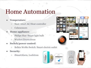 Home Automation
● Temperature:
○ Nest: smart AC/Heat controller
○ Cubesensors
● Home appliance:
○ Philips Hue: Smart light bulb
○ Washer/Dryer/Oven
● Switch/power control:
○ Belkin WeMo Switch: Smart electric outlet
● Security:
○ iSmartAlarm, Lockitron
 