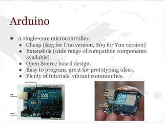 Arduino
● A single-core microcontroller.
● Cheap ($25 for Uno version, $69 for Yun version)
● Extensible (wide range of compatible components
available)
● Open Source board design.
● Easy to program, great for prototyping ideas.
● Plenty of tutorials, vibrant communities.
 