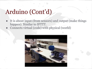 Arduino (Cont’d)
● It is about input (from sensors) and output (make things
happen). Similar to IFTTT.
● Connects virtual (code) with physical (world)
 