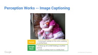 Confidential & Proprietary
Perception Works -- Image Captioning
Human
- A young girl asleep on the sofa cuddling
a stuffed bear.
Google
Brain
- A close up of a child holding a stuffed
animal.
- A baby is asleep next to a teddy bear.
 
