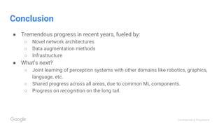Confidential & Proprietary
Conclusion
● Tremendous progress in recent years, fueled by:
○ Novel network architectures
○ Data augmentation methods
○ Infrastructure
● What’s next?
○ Joint learning of perception systems with other domains like robotics, graphics,
language, etc.
○ Shared progress across all areas, due to common ML components.
○ Progress on recognition on the long tail.
 