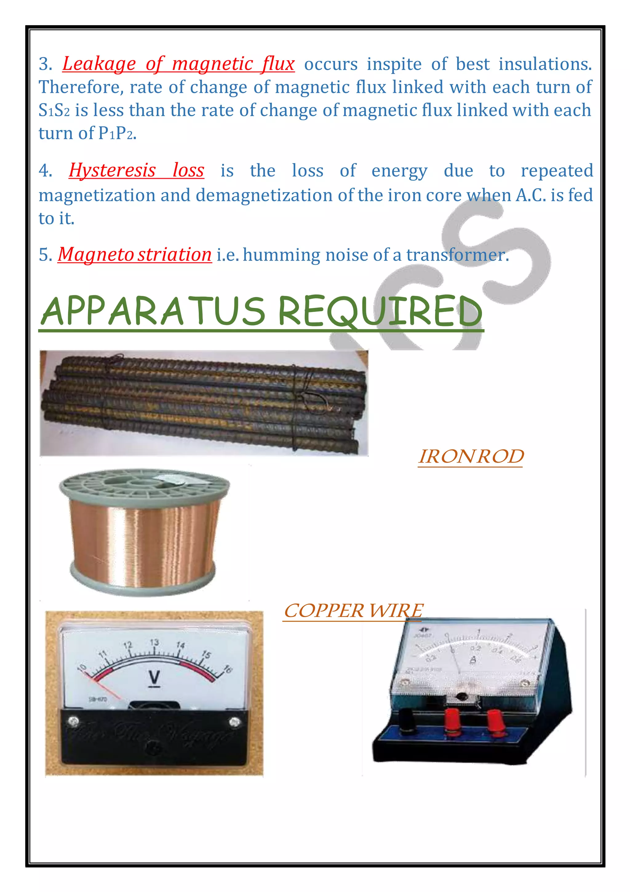 3. Leakage of magnetic flux occurs inspite of best insulations.
Therefore, rate of change of magnetic flux linked with each turn of
S1S2 is less than the rate of change of magnetic flux linked with each
turn of P1P2.
4. Hysteresis loss is the loss of energy due to repeated
magnetization and demagnetization of the iron core when A.C. is fed
to it.
5. Magnetostriation i.e. humming noise of a transformer.
APPARATUS REQUIRED
IRONROD
COPPERWIRE
 