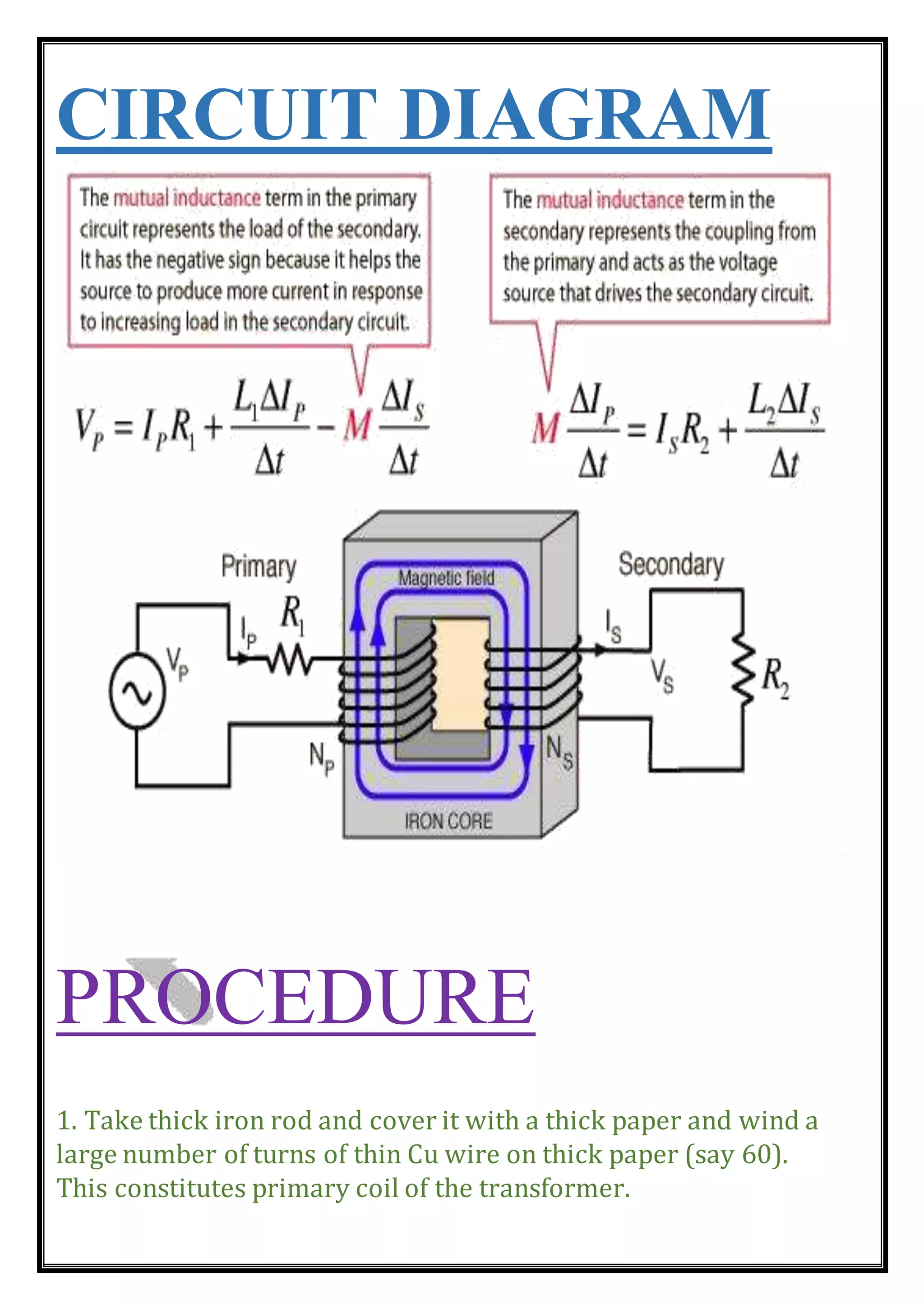 CIRCUIT DIAGRAM
PROCEDURE
1. Take thick iron rod and cover it with a thick paper and wind a
large number of turns of thin Cu wire on thick paper (say 60).
This constitutes primary coil of the transformer.
 