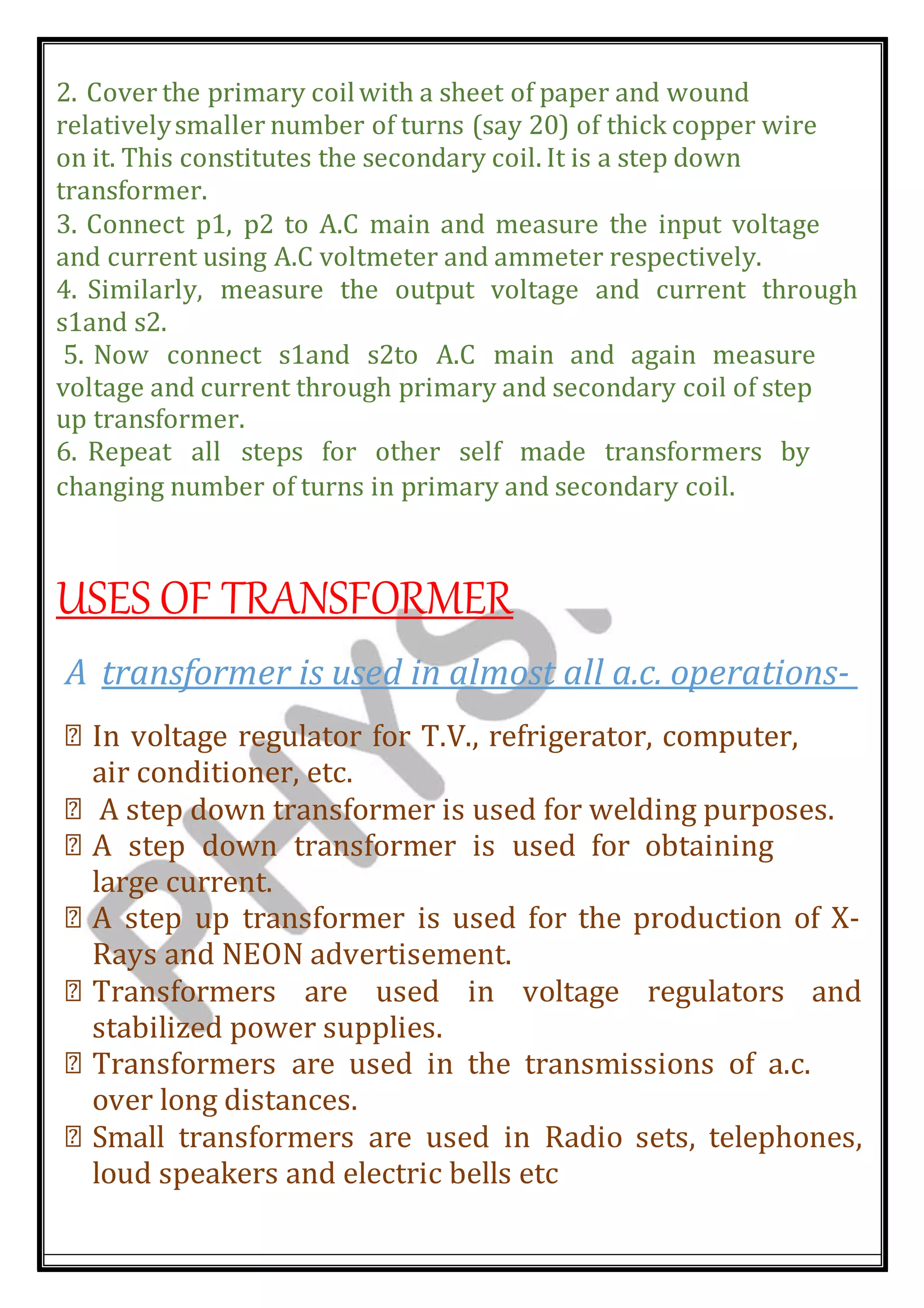 2. Cover the primary coilwith a sheet of paper and wound
relativelysmaller number of turns (say 20) of thick copper wire
on it. This constitutes the secondary coil. It is a step down
transformer.
3. Connect p1, p2 to A.C main and measure the input voltage
and current using A.C voltmeter and ammeter respectively.
4. Similarly, measure the output voltage and current through
s1and s2.
5. Now connect s1and s2to A.C main and again measure
voltage and current through primary and secondary coil of step
up transformer.
6. Repeat all steps for other self made transformers by
changing number of turns in primary and secondary coil.
USES OF TRANSFORMER
A transformer is used in almost all a.c. operations-
In voltage regulator for T.V., refrigerator, computer,
air conditioner, etc.
A step down transformer is used for welding purposes.
A step down transformer is used for obtaining
large current.
A step up transformer is used for the production of X-
Rays and NEON advertisement.
Transformers are used in voltage regulators and
stabilized power supplies.
Transformers are used in the transmissions of a.c.
over long distances.
Small transformers are used in Radio sets, telephones,
loud speakers and electric bells etc
 