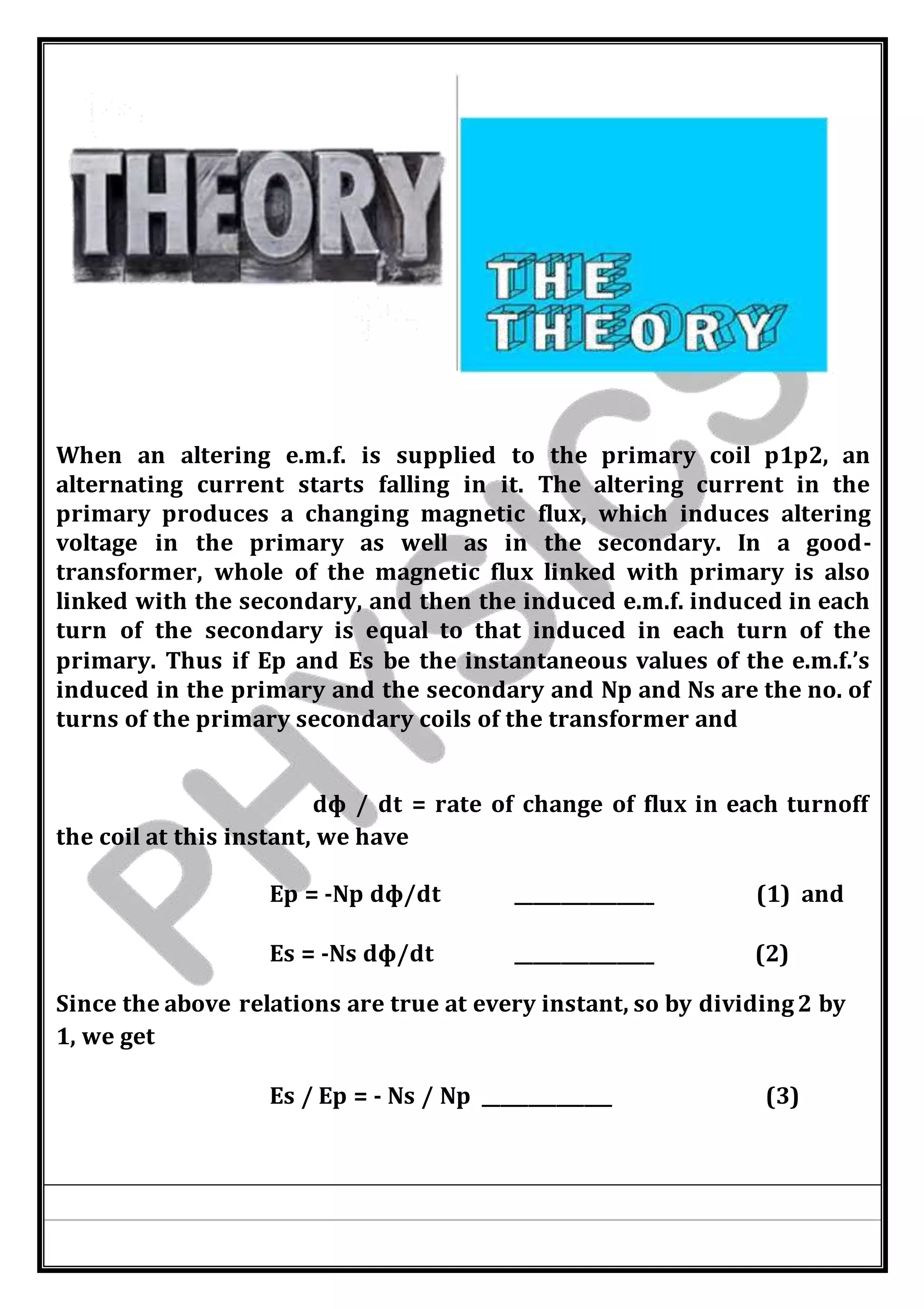 When an altering e.m.f. is supplied to the primary coil p1p2, an
alternating current starts falling in it. The altering current in the
primary produces a changing magnetic flux, which induces altering
voltage in the primary as well as in the secondary. In a good-
transformer, whole of the magnetic flux linked with primary is also
linked with the secondary, and then the induced e.m.f. induced in each
turn of the secondary is equal to that induced in each turn of the
primary. Thus if Ep and Es be the instantaneous values of the e.m.f.’s
induced in the primary and the secondary and Np and Ns are the no. of
turns of the primary secondary coils of the transformer and
dф / dt = rate of change of flux in each turnoff
the coil at this instant, we have
Ep = -Np dф/dt _______________ (1) and
Es = -Ns dф/dt _______________ (2)
Since the above relations are true at every instant, so by dividing2 by
1, we get
Es / Ep = - Ns / Np ______________ (3)
 