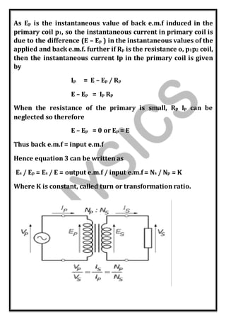 As Ep is the instantaneous value of back e.m.f induced in the
primary coil p1, so the instantaneous current in primary coil is
due to the difference (E – Ep ) in the instantaneous values of the
applied and back e.m.f. further if Rp is the resistance o, p1p2 coil,
then the instantaneous current Ip in the primary coil is given
by
Ip = E – Ep / Rp
E – Ep = Ip Rp
When the resistance of the primary is small, Rp Ip can be
neglected so therefore
E – Ep = 0 or Ep = E
Thus back e.m.f = input e.m.f
Hence equation 3 can be written as
Es / Ep = Es / E = output e.m.f / input e.m.f = Ns / Np = K
Where K is constant, called turn or transformation ratio.
 