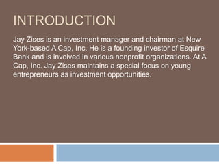 INTRODUCTION
Jay Zises is an investment manager and chairman at New
York-based A Cap, Inc. He is a founding investor of Esquire
Bank and is involved in various nonprofit organizations. At A
Cap, Inc. Jay Zises maintains a special focus on young
entrepreneurs as investment opportunities.
 