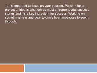 1. It’s important to focus on your passion. Passion for a
project or idea is what drives most entrepreneurial success
stories and it’s a key ingredient for success. Working on
something near and dear to one’s heart motivates to see it
through.
 