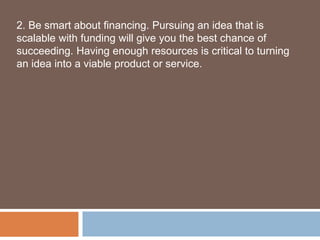 2. Be smart about financing. Pursuing an idea that is
scalable with funding will give you the best chance of
succeeding. Having enough resources is critical to turning
an idea into a viable product or service.
 