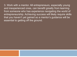3. Work with a mentor. All entrepreneurs, especially young
and inexperienced ones, can benefit greatly from learning
from someone who has experience navigating the world of
entrepreneurship. Achieving success will likely require skills
that you haven’t yet gained so a mentor’s guidance will be
essential to getting off the ground.
 