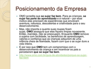 Posicionamento da Empresa








OMO acredita que se sujar faz bem. Para as crianças, se
sujar faz parte do aprendizado e é natural – por esse
motivo elas precisam de experiências que envolvam
aventura, natureza, descobertas e criatividade para o seu
desenvolvimento.
Mas, não importa o quanto suas roupas ficam
sujas, OMO assegura que elas fiquem limpas novamente.
Então, mamães, não se preocupem. Enquanto OMO remove
a sujeira com facilidade, os benefícios de aprendizagem,
valores e confiança que as crianças adquirem de uma
infância cheia de liberdade, fazem com que o se sujar dure a
vida inteira.
É por isso que OMO tem um compromisso com o
desenvolvimento da criança e em incentivar os pais a
perceberem que se sujar faz bem.
http://www.omo.com.br/guia-de-atividades/porque-se-sujarfaz-bem

3

 