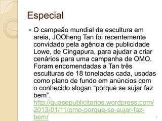 Especial


O campeão mundial de escultura em
areia, JOOheng Tan foi recentemente
convidado pela agência de publicidade
Lowe, de Cingapura, para ajudar a criar
cenários para uma campanha de OMO.
Foram encomendadas a Tan três
esculturas de 18 toneladas cada, usadas
como plano de fundo em anúncios com
o conhecido slogan “porque se sujar faz
bem”.
http://quasepublicitarios.wordpress.com/
2013/01/11/omo-porque-se-sujar-fazbem/

7

 