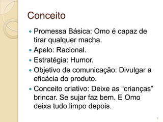 Conceito
Promessa Básica: Omo é capaz de
tirar qualquer macha.
 Apelo: Racional.
 Estratégia: Humor.
 Objetivo de comunicação: Divulgar a
eficácia do produto.
 Conceito criativo: Deixe as “crianças”
brincar. Se sujar faz bem. E Omo
deixa tudo limpo depois.


9

 