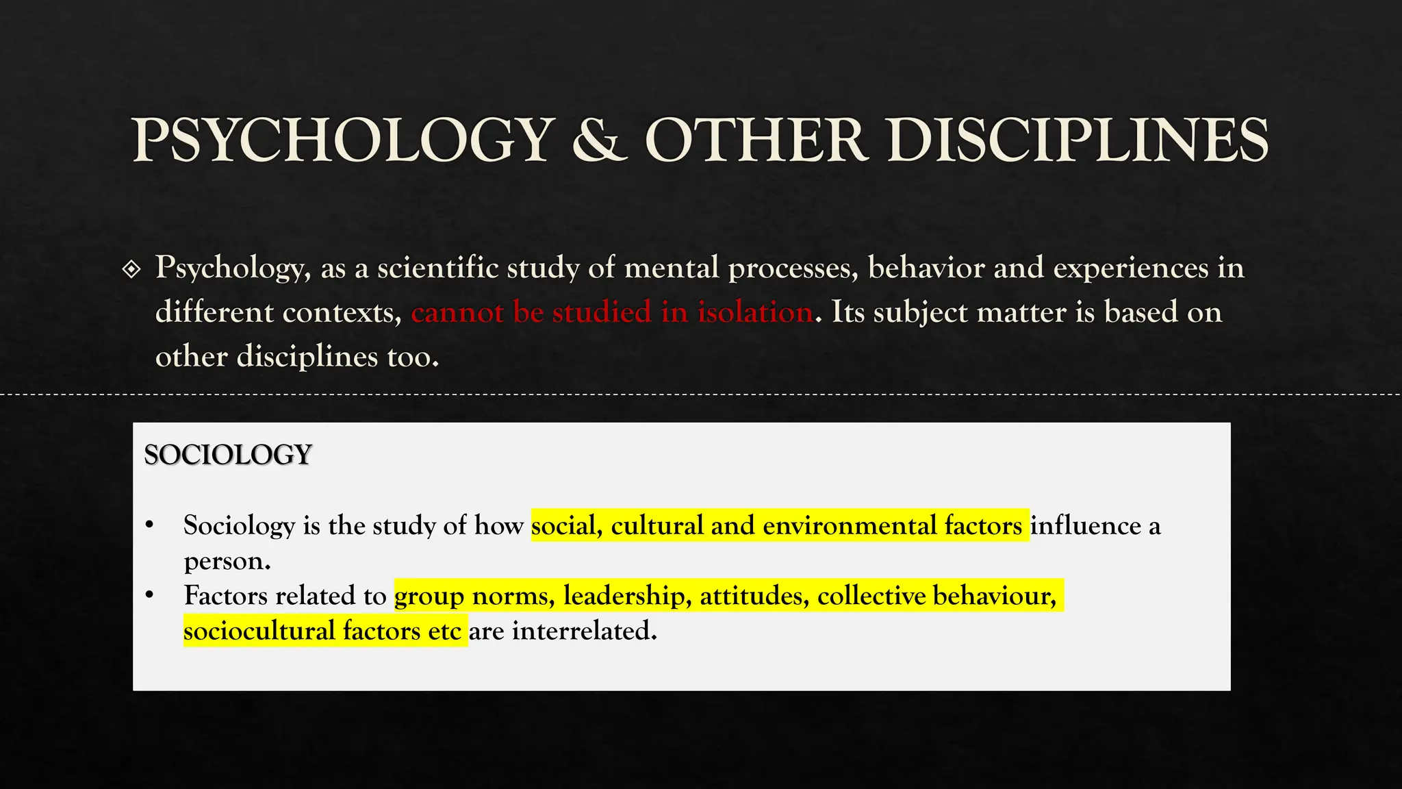 PSYCHOLOGY & OTHER DISCIPLINES
Psychology, as a scientific study of mental processes, behavior and experiences in
different contexts, cannot be studied in isolation. Its subject matter is based on
other disciplines too.
SOCIOLOGY
• Sociology is the study of how social, cultural and environmental factors influence a
person.
• Factors related to group norms, leadership, attitudes, collective behaviour,
sociocultural factors etc are interrelated.
 