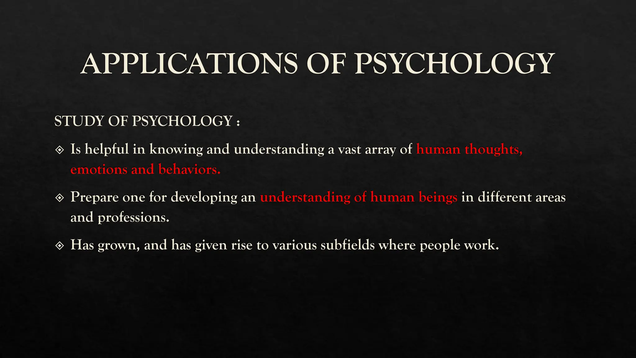 APPLICATIONS OF PSYCHOLOGY
STUDY OF PSYCHOLOGY :
Is helpful in knowing and understanding a vast array of human thoughts,
emotions and behaviors.
Prepare one for developing an understanding of human beings in different areas
and professions.
Has grown, and has given rise to various subfields where people work.
 