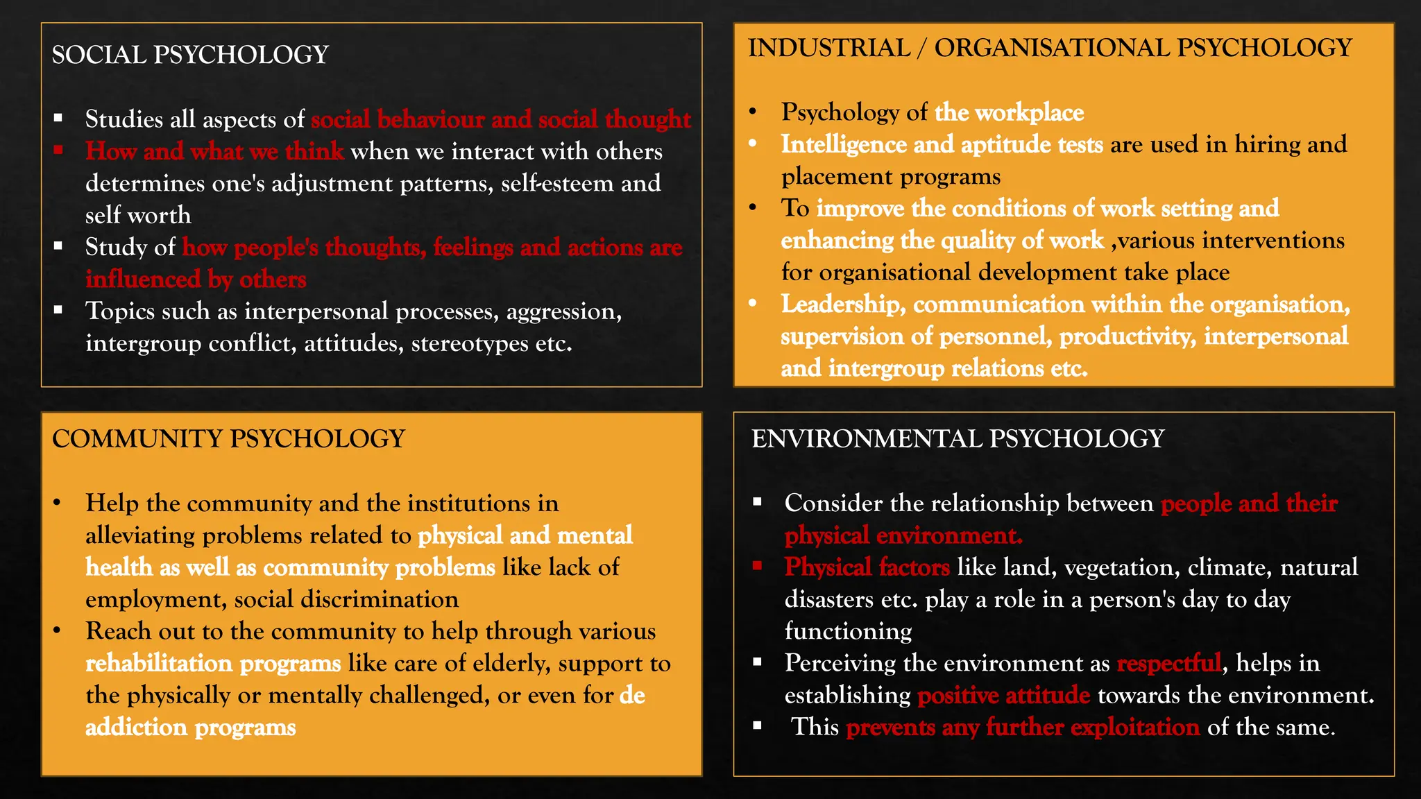 SOCIAL PSYCHOLOGY
▪ Studies all aspects of social behaviour and social thought
How and what we think when we interact with others
determines one's adjustment patterns, self-esteem and
self worth
▪ Study of how people's thoughts, feelings and actions are
influenced by others
▪ Topics such as interpersonal processes, aggression,
intergroup conflict, attitudes, stereotypes etc.
ENVIRONMENTAL PSYCHOLOGY
▪ Consider the relationship between people and their
physical environment.
Physical factors like land, vegetation, climate, natural
disasters etc. play a role in a person's day to day
functioning
▪ Perceiving the environment as respectful, helps in
establishing positive attitude towards the environment.
▪ This prevents any further exploitation of the same.
INDUSTRIAL / ORGANISATIONAL PSYCHOLOGY
• Psychology of the workplace
Intelligence and aptitude tests are used in hiring and
placement programs
• To improve the conditions of work setting and
enhancing the quality of work ,various interventions
for organisational development take place
Leadership, communication within the organisation,
supervision of personnel, productivity, interpersonal
and intergroup relations etc.
COMMUNITY PSYCHOLOGY
• Help the community and the institutions in
alleviating problems related to physical and mental
health as well as community problems like lack of
employment, social discrimination
• Reach out to the community to help through various
rehabilitation programs like care of elderly, support to
the physically or mentally challenged, or even for de
addiction programs
 