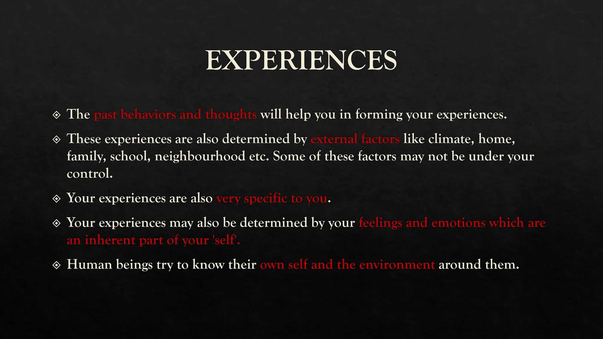 EXPERIENCES
The past behaviors and thoughts will help you in forming your experiences.
These experiences are also determined by external factors like climate, home,
family, school, neighbourhood etc. Some of these factors may not be under your
control.
Your experiences are also very specific to you.
Your experiences may also be determined by your feelings and emotions which are
an inherent part of your 'self'.
Human beings try to know their own self and the environment around them.
 