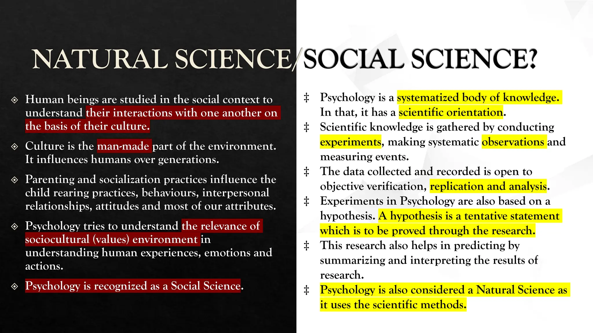 NATURAL SCIENCE/SOCIAL SCIENCE?
Human beings are studied in the social context to
understand their interactions with one another on
the basis of their culture.
Culture is the man-made part of the environment.
It influences humans over generations.
Parenting and socialization practices influence the
child rearing practices, behaviours, interpersonal
relationships, attitudes and most of our attributes.
Psychology tries to understand the relevance of
sociocultural (values) environment in
understanding human experiences, emotions and
actions.
Psychology is recognized as a Social Science.
‡ Psychology is a systematized body of knowledge.
In that, it has a scientific orientation.
‡ Scientific knowledge is gathered by conducting
experiments, making systematic observations and
measuring events.
‡ The data collected and recorded is open to
objective verification, replication and analysis.
‡ Experiments in Psychology are also based on a
hypothesis. A hypothesis is a tentative statement
which is to be proved through the research.
‡ This research also helps in predicting by
summarizing and interpreting the results of
research.
‡ Psychology is also considered a Natural Science as
it uses the scientific methods.
 