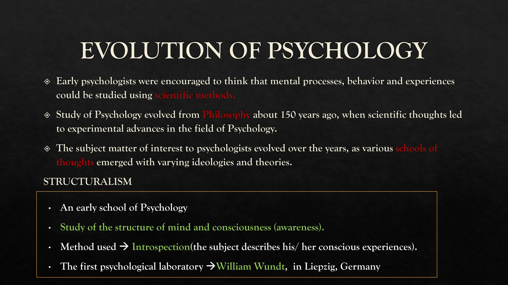 EVOLUTION OF PSYCHOLOGY
Early psychologists were encouraged to think that mental processes, behavior and experiences
could be studied using scientific methods.
Study of Psychology evolved from Philosophy about 150 years ago, when scientific thoughts led
to experimental advances in the field of Psychology.
The subject matter of interest to psychologists evolved over the years, as various schools of
thoughts emerged with varying ideologies and theories.
STRUCTURALISM
An early school of Psychology
Study of the structure of mind and consciousness (awareness).
Method used → Introspection(the subject describes his/ her conscious experiences).
The first psychological laboratory →William Wundt, in Liepzig, Germany in 1879.
 