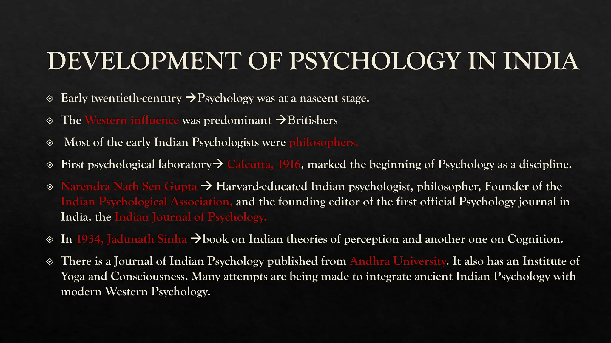 DEVELOPMENT OF PSYCHOLOGY IN INDIA
Early twentieth-century →Psychology was at a nascent stage.
The Western influence was predominant →Britishers
Most of the early Indian Psychologists were philosophers.
First psychological laboratory→ Calcutta, 1916, marked the beginning of Psychology as a discipline.
Narendra Nath Sen Gupta → Harvard-educated Indian psychologist, philosopher, Founder of the
Indian Psychological Association, and the founding editor of the first official Psychology journal in
India, the Indian Journal of Psychology.
In 1934, Jadunath Sinha →book on Indian theories of perception and another one on Cognition.
There is a Journal of Indian Psychology published from Andhra University. It also has an Institute of
Yoga and Consciousness. Many attempts are being made to integrate ancient Indian Psychology with
modern Western Psychology.
 