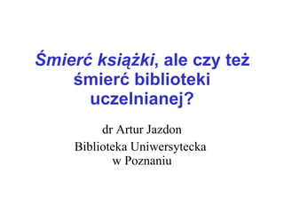 Śmierć książki , ale czy też śmierć biblioteki uczelnianej? dr Artur Jazdon Biblioteka Uniwersytecka  w Poznaniu 