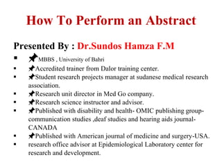 How To Perform an Abstract
Presented By : Dr.Sundos Hamza F.M
 📌MBBS , University of Bahri
 📌Accredited trainer from Dalor training center.
 📌Student research projects manager at sudanese medical research
association.
 📌Research unit director in Med Go company.
 📌Research science instructor and advisor.
 📌Published with disability and health- OMIC publishing group-
communication studies ,deaf studies and hearing aids journal-
CANADA
 📌Published with American journal of medicine and surgery-USA.
 research office advisor at Epidemiological Laboratory center for
research and development.
 