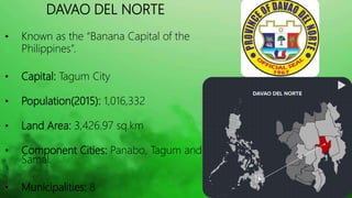 HISTORY OF DAVAO DEL NORTE
• Republic Act 6430 on June 17, 1972 – the “Davao Del Norte”
was changed to “Davao”.
• Republic...