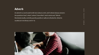 Adverb
An adverb isa word used to tell more abouta verb, and it almost always answers
the questions how?,when?,where?,how often?,and in what way?.Words
likeslowly,loudly,carefully,quickly,quietlyor sadlyare all adverbs. Adverbs
usually,but notalways,end in -ly.
WWW.JAZERA.COM
 
